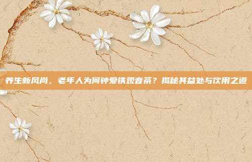 养生新风尚，老年人为何钟爱铁观音茶？揭秘其益处与饮用之道