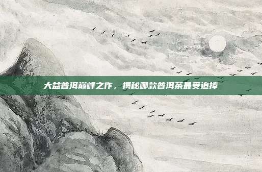大益普洱巅峰之作，揭秘哪款普洱茶最受追捧