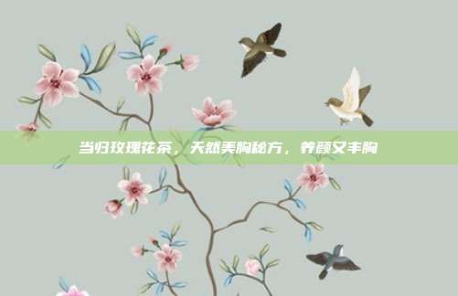 当归玫瑰花茶，天然美胸秘方，养颜又丰胸