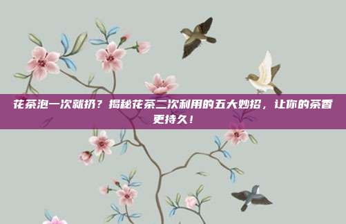 花茶泡一次就扔？揭秘花茶二次利用的五大妙招，让你的茶香更持久！