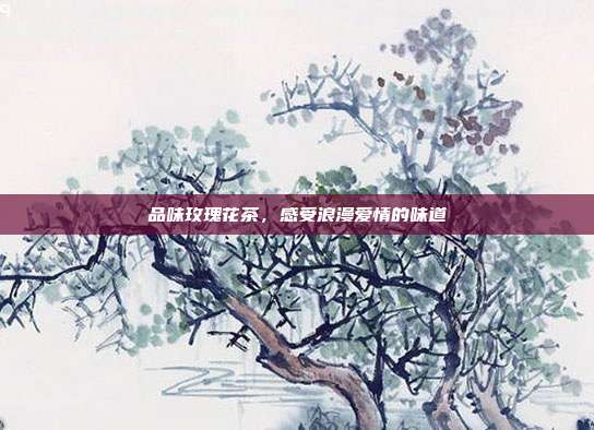 品味玫瑰花茶，感受浪漫爱情的味道