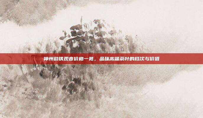 神州韵铁观音价格一览，品味高端茶叶的档次与价值