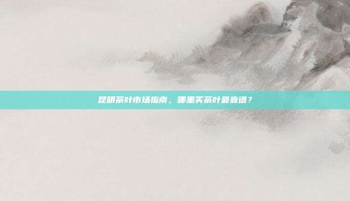 昆明茶叶市场指南，哪里买茶叶最靠谱？