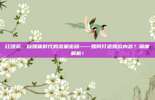 红绿茶，自媒体时代的流量密码——如何打造爆款内容？深度解析！