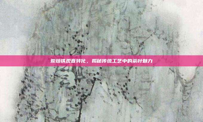 炭焙铁观音转化，揭秘传统工艺中的茶叶魅力
