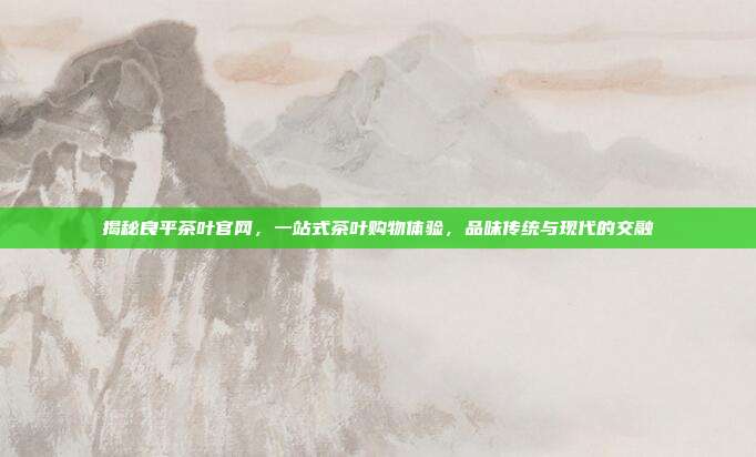 揭秘良平茶叶官网，一站式茶叶购物体验，品味传统与现代的交融