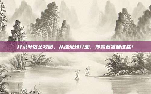 开茶叶店全攻略，从选址到开业，你需要准备这些！