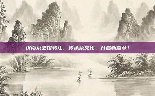 济南茶艺馆转让，传承茶文化，开启新篇章！