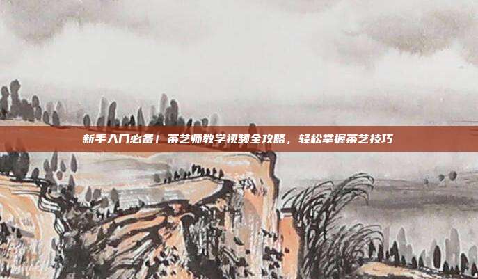 新手入门必备！茶艺师教学视频全攻略，轻松掌握茶艺技巧