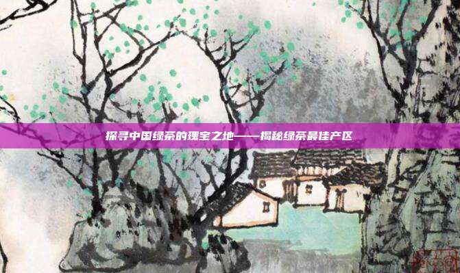 探寻中国绿茶的瑰宝之地——揭秘绿茶最佳产区