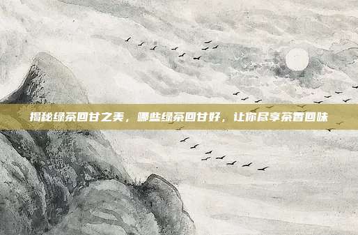 揭秘绿茶回甘之美，哪些绿茶回甘好，让你尽享茶香回味