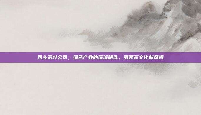 西乡茶叶公司，绿色产业的璀璨明珠，引领茶文化新风尚