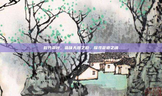 韵竹茶叶，品味天然之韵，探寻茶道之魂