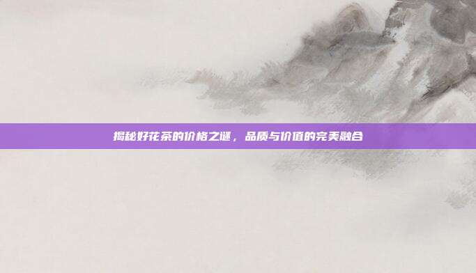 揭秘好花茶的价格之谜，品质与价值的完美融合