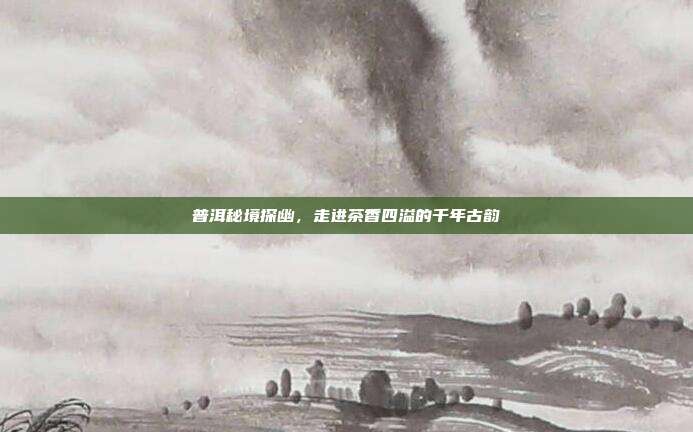 普洱秘境探幽，走进茶香四溢的千年古韵