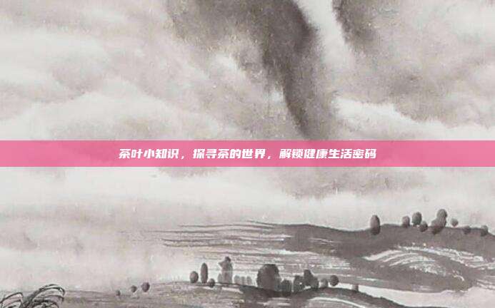 茶叶小知识，探寻茶的世界，解锁健康生活密码
