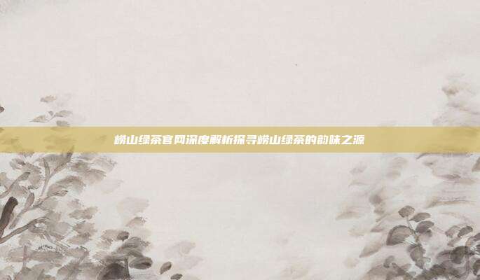 崂山绿茶官网深度解析探寻崂山绿茶的韵味之源