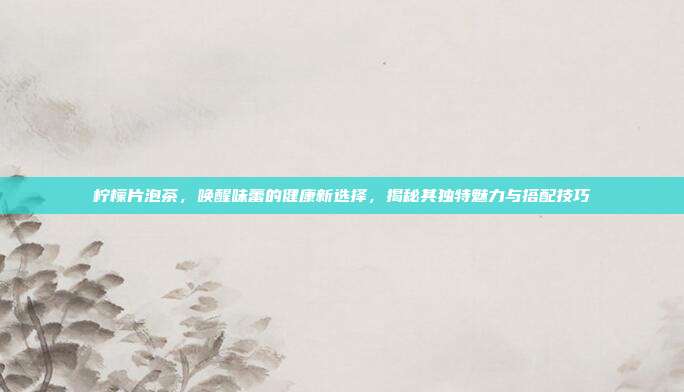 柠檬片泡茶，唤醒味蕾的健康新选择，揭秘其独特魅力与搭配技巧