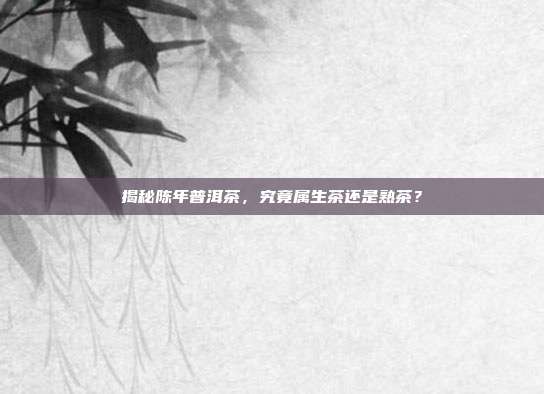 揭秘陈年普洱茶，究竟属生茶还是熟茶？