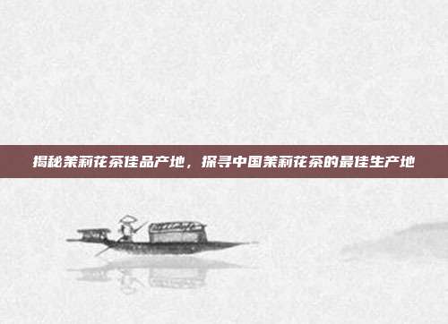 揭秘茉莉花茶佳品产地，探寻中国茉莉花茶的最佳生产地
