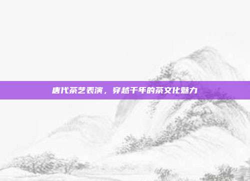 唐代茶艺表演，穿越千年的茶文化魅力