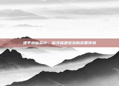 潭平水仙茶叶，探寻福建安溪的茶香传奇