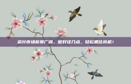 茶叶市场前景广阔，做好这几点，轻松抓住商机！