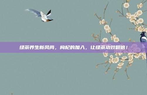 绿茶养生新风尚，枸杞的加入，让绿茶功效翻倍！