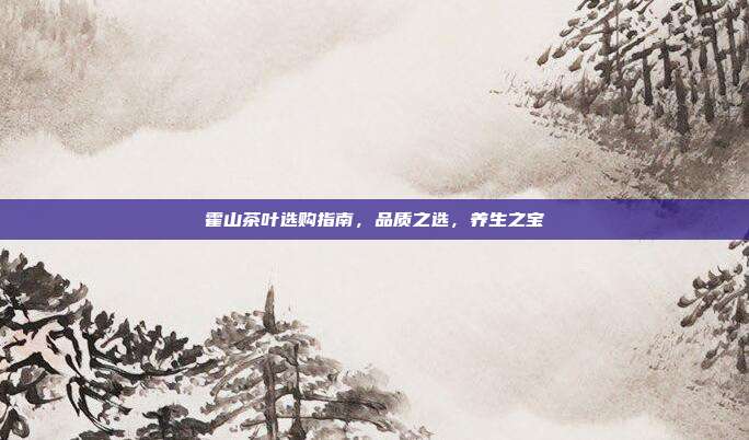 霍山茶叶选购指南，品质之选，养生之宝