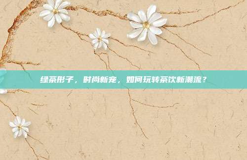 绿茶形子，时尚新宠，如何玩转茶饮新潮流？