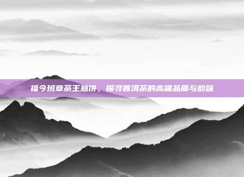福今班章茶王熟饼，探寻普洱茶的高端品质与韵味