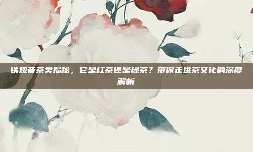 铁观音茶类揭秘，它是红茶还是绿茶？带你走进茶文化的深度解析