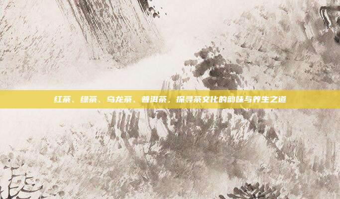红茶、绿茶、乌龙茶、普洱茶，探寻茶文化的韵味与养生之道