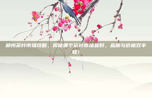 郑州茶叶市场攻略，揭秘哪个茶叶市场最好，品质与价格双丰收！