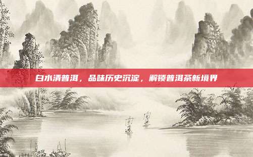 白水清普洱，品味历史沉淀，解锁普洱茶新境界
