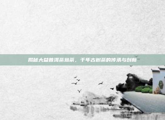 揭秘大益普洱茶熟茶，千年古树茶的传承与创新