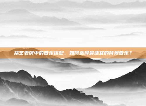 茶艺表演中的音乐搭配，如何选择最适宜的背景音乐？
