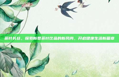 茶叶长丝，探索新型茶叶饮品的新风尚，开启健康生活新篇章