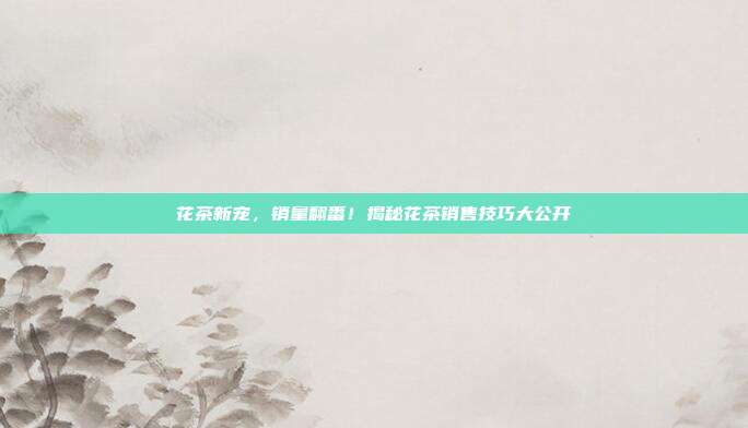 花茶新宠，销量翻番！揭秘花茶销售技巧大公开