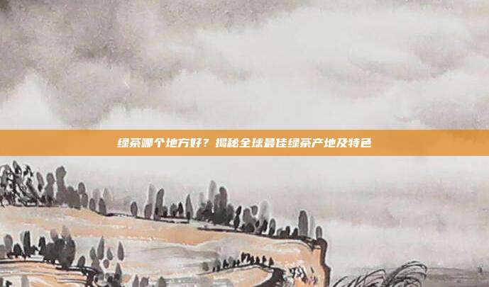 绿茶哪个地方好？揭秘全球最佳绿茶产地及特色