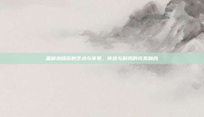 盖碗泡绿茶的艺术与享受，传统与时尚的完美融合