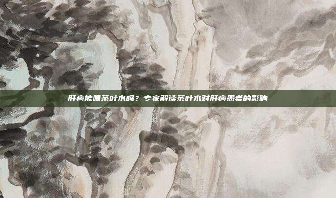 肝病能喝茶叶水吗？专家解读茶叶水对肝病患者的影响