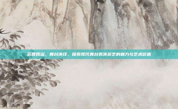 茶香四溢，舞台演绎，探索现代舞台表演茶艺的魅力与艺术价值