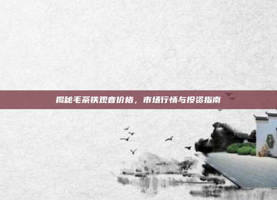 揭秘毛茶铁观音价格，市场行情与投资指南