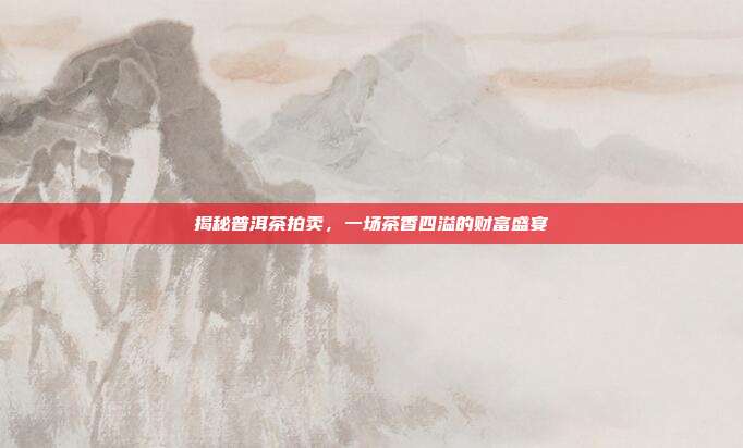 揭秘普洱茶拍卖，一场茶香四溢的财富盛宴
