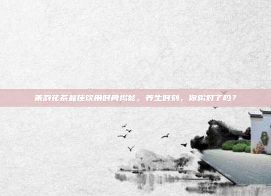 茉莉花茶最佳饮用时间揭秘，养生时刻，你喝对了吗？