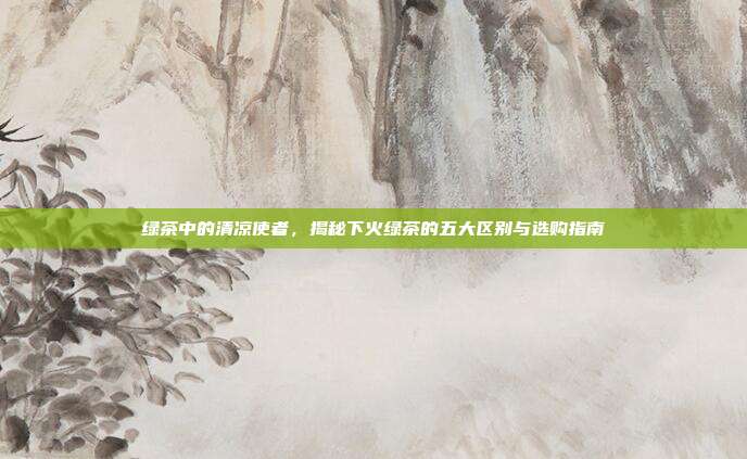 绿茶中的清凉使者，揭秘下火绿茶的五大区别与选购指南