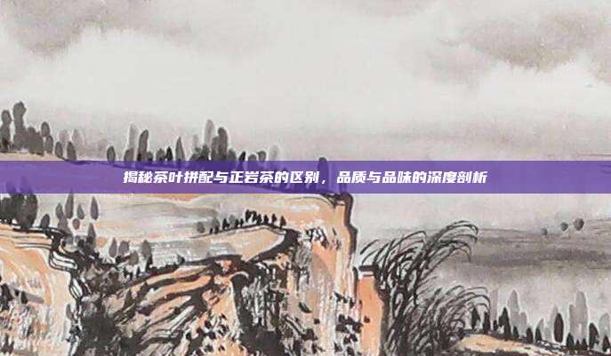 揭秘茶叶拼配与正岩茶的区别，品质与品味的深度剖析