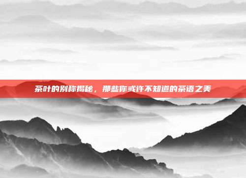 茶叶的别称揭秘，那些你或许不知道的茶语之美