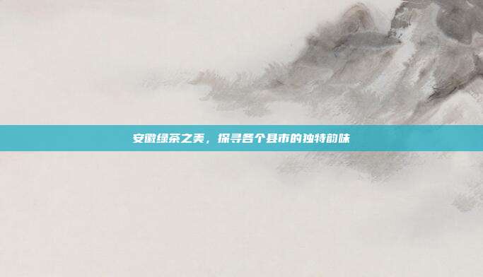 安徽绿茶之美，探寻各个县市的独特韵味